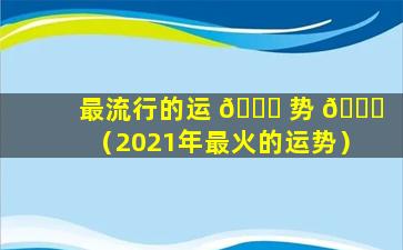 最流行的运 🐕 势 🐛 （2021年最火的运势）